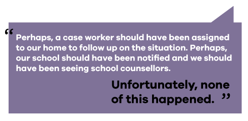 text reads: perhaps, a case worker should have been assigned to our home to follow up on the situation. Perhaps, our school should have been notified and we should have been seeing school counsellors. Unfortunately, none of this happened.